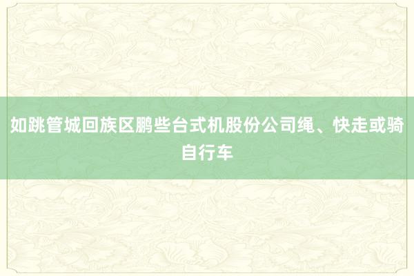 如跳管城回族区鹏些台式机股份公司绳、快走或骑自行车