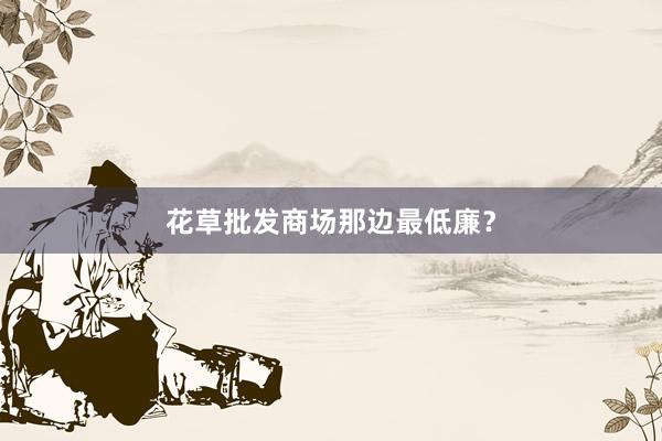 花草批发商场那边最低廉？